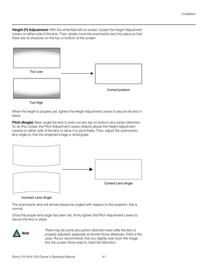 Page 53Installation
Runco VX-44d/-55d Owner’s Operating Manual 41 
PREL
IMINARY
Height (Y) Adjustment: With the white field still on-screen, loosen the Height Adjustment 
Levers on either side of the lens. Then, slowly move the anamorphic lens into place so that 
there are no shadows on the top or bottom of the screen: 
When the height is properly set, tighten the Height Adjustment Levers to secure the lens in 
place.
Pitch (Angle): Next, angle the lens to even out any top-to-bottom pincushion distortion. 
To...