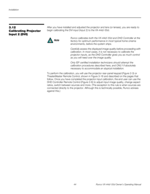 Page 56Installation
44 Runco VX-44d/-55d Owner’s Operating Manual
PREL
IMINARY
3.12 
Calibrating Projector 
Input
 2 (DVI)
After you have installed and adjusted the projector and lens (or lenses), you are ready to 
begin calibrating the DVI input (Input 2) to the VX-44d/-55d.
To perform the calibration, you will use the projector rear-panel keypad (Figure 2-3) or 
TheaterMaster Remote Control, shown in Figure 3-16 and described on the pages that 
follow. Once you have completed the projector input calibration,...