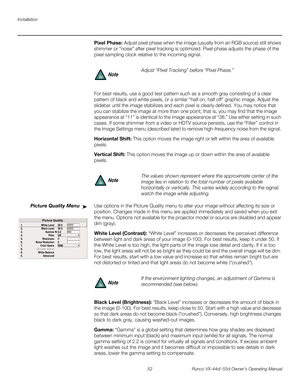 Page 64Installation
52 Runco VX-44d/-55d Owner’s Operating Manual
PREL
IMINARY
Pixel Phase: Adjust pixel phase when the image (usually from an RGB source) still shows 
shimmer or “noise” after pixel tracking is optimized. Pixel phase adjusts the phase of the 
pixel sampling clock relative to the incoming signal. 
For best results, use a good test pattern such as a smooth gray consisting of a clear 
pattern of black and white pixels, or a similar “half on, half off” graphic image. Adjust the 
slidebar until the...