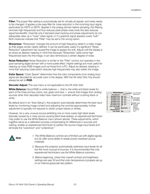 Page 65Installation
Runco VX-44d/-55d Owner’s Operating Manual 53 
PREL
IMINARY
Filter: The proper filter setting is automatically set for virtually all signals, and rarely needs 
to be changed. It applies a low pass filter for noise reduction in the incoming input signal, 
particularly for HDTV or SDTV. Applied in the analog domain before sampling, this filtering 
removes high frequencies and thus reduces pixel phase noise (note this also reduces 
signal bandwidth). Override only if standard pixel tracking and...