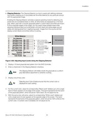 Page 67Installation
Runco VX-44d/-55d Owner’s Operating Manual 55 
PREL
IMINARY
 Clipping Detector: The Clipping Detector is a tool to assist with defining individual 
input levels, enabling you to accurately set the white balance for any particular source 
with the appropriate image. 
Enabling the Clipping Detector activates a special operating mode for detecting only 
pixels that are considered black or white; all other levels are displayed as a mid-level 
gray. When used with a smooth grayscale pattern in...