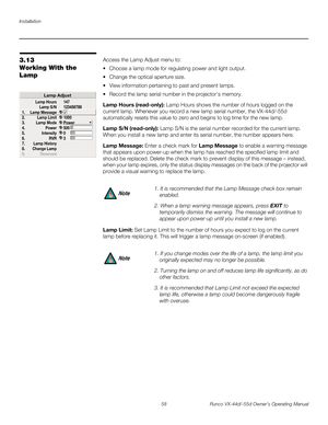 Page 70Installation
58 Runco VX-44d/-55d Owner’s Operating Manual
PREL
IMINARY
3.13 
Working With the 
Lamp 
Access the Lamp Adjust menu to: 
 Choose a lamp mode for regulating power and light output.
 Change the optical aperture size.
 View information pertaining to past and present lamps.
 Record the lamp serial number in the projector’s memory. 
Lamp Hours (read-only): Lamp Hours shows the number of hours logged on the 
current lamp. Whenever you record a new lamp serial number, the VX-44d/-55d...