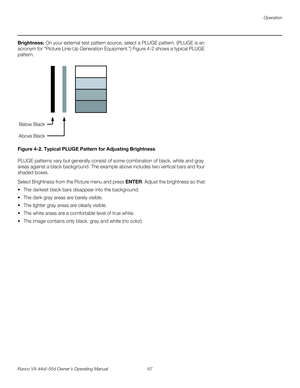 Page 79Operation
Runco VX-44d/-55d Owner’s Operating Manual 67 
PREL
IMINARY
Brightness: On your external test pattern source, select a PLUGE pattern. (PLUGE is an 
acronym for “Picture Line-Up Generation Equipment.”) 
Figure 4-2 shows a typical PLUGE 
pattern.
Figure 4-2. Typical PLUGE Pattern for Adjusting Brightness
PLUGE patterns vary but generally consist of some combination of black, white and gray 
areas against a black background. The example above includes two vertical bars and four 
shaded boxes....