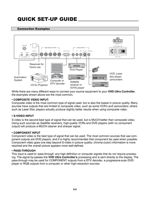 Page 101While there are many different ways to connect your source equipment to your VHD Ultra Controller,
the examples shown above are the most common.
• COMPOSITE VIDEO INPUT:
Composite video is the most common type of signal used, but is also the lowest in picture quality. Many
sources have outputs that are limited to composite video, such as some VCR’s and camcorders; others
such as Laser Disc players actually produce slightly better results when using composite video. 
• S-VIDEO INPUT
S-video is the...