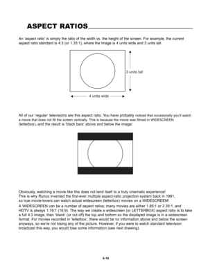 Page 108An ‘aspect ratio’ is simply the ratio of the width vs. the height of the screen. For example, the current
aspect ratio standard is 4:3 (or 1.33:1), where the image is 4 units wide and 3 units tall.
ASPECT RATIOS
4 units wide
3 units tall
All of our ‘regular’ televisions are this aspect ratio. You have probably noticed that occasionally you’ll watch
a movie that does not fill the screen vertically. This is because the movie was filmed in WIDESCREEN
(letterbox), and the result is ‘black bars’ above and...