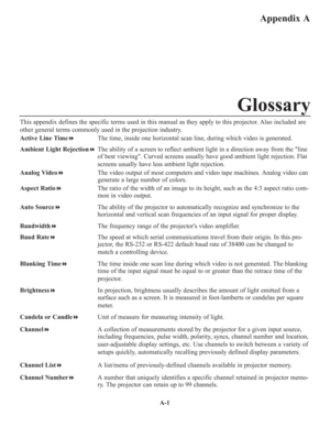 Page 115A-1
Appendix A
This appendix defines the specific terms used in this manual as they apply to this projector. Also included are
other general terms commonly used in the projection industry.
Active Line TimeThe time, inside one horizontal scan line, during which video is generated.
Ambient Light RejectionThe ability of a screen to reflect ambient light in a direction away from the line
of best viewing. Curved screens usually have good ambient light rejection. Flat
screens usually have less ambient light...