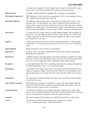 Page 117A-3
GLOSSARY
a 10 gain screen appears 10 times brighter than it would if reflected off a matte
white wall. Curved screens usually have larger gain than flat screens.
Help ScreenA display of help information regarding the current task or presentation.
Horizontal FrequencyThe frequency at which scan lines are generated, which varies amongst sources.
Also called horizontal scan rate or line rate.
Horizontal OffsetThe difference between the center of the projected image and the center of the
projector...