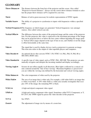 Page 120A-6
GLOSSARY
Throw Distance!The distance between the front feet of the projector and the screen. Also called
Projector-to-Screen Distance. Always use the correct throw distance formula to calcu-
late the proper throw distance (±5%) required for your lens.
Tint!Balance of red-to-green necessary for realistic representation of NTSC signals.
Variable Scan!The ability of a projector to synchronize to inputs with frequencies within a specified
range.
Vertical Frequency!The frequency at which images are...