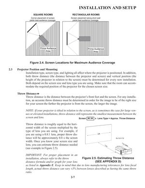 Page 132-7
INSTALLATION AND SETUP
Figure 2.4. Screen Locations for Maximum Audience Coverage
2.3  Projector Position and Mounting
Installation type, screen type, and lighting all affect where the projector is positioned. In addition,
both throw distance (the distance between the projector and screen) and vertical position (the
height of the projector in relation to the screen) must be determined for every new installation.
Both depend on the screen size and lens type you are using. Make sure that the room can...