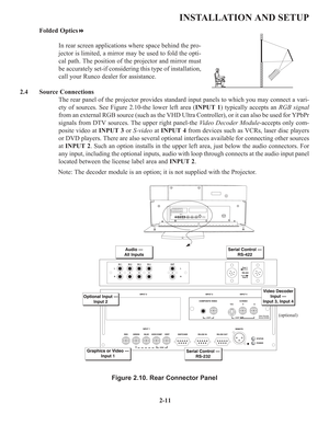 Page 172-11
INSTALLATION AND SETUP
Folded Optics
In rear screen applications where space behind the pro-
jector is limited, a mirror may be used to fold the opti-
cal path. The position of the projector and mirror must
be accurately set-if considering this type of installation,
call your Runco dealer for assistance.
2.4 Source Connections
The rear panel of the projector provides standard input panels to which you may connect a vari-
ety of sources. See Figure 2.10-the lower left area (INPUT 1) typically...