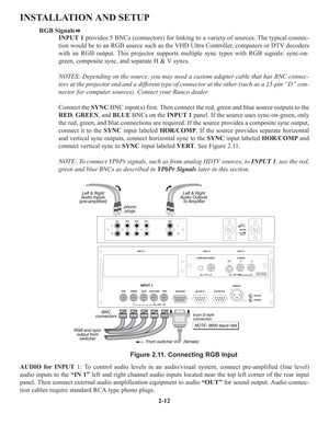 Page 182-12
INSTALLATION AND SETUP
RGB Signals
INPUT 1provides 5 BNCs (connectors) for linking to a variety of sources. The typical connec-
tion would be to an RGB source such as the VHD Ultra Controller, computers or DTV decoders
with an RGB output. This projector supports multiple sync types with RGB signals: sync-on-
green, composite sync, and separate H & V syncs.
NOTES: Depending on the source, you may need a custom adapter cable that has BNC connec-
tors at the projector end and a different type of...