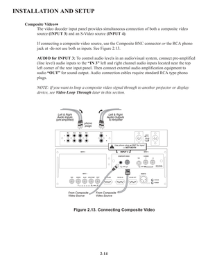 Page 202-14
INSTALLATION AND SETUP
Composite Video
The video decoder input panel provides simultaneous connection of both a composite video
source (INPUT 3)and an S-Video source (INPUT 4).
If connecting a composite video source, use the Composite BNC connector orthe RCA phono
jack at -do not use both as inputs. See Figure 2.13.
AUDIO for INPUT 3:To control audio levels in an audio/visual system, connect pre-amplified
(line level) audio inputs to the “IN 3”left and right channel audio inputs located near the...