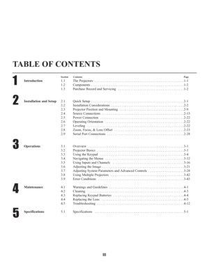 Page 3III
TABLE OF CONTENTS
1
2
3
4
5
Section ContentsPage
Introduction1.1 The Projectors  . . . . . . . . . . . . . . . . . . . . . . . . . . . . . . . . . . . . . . . . . . . . . . . . . . 1-1
1.2 Components . . . . . . . . . . . . . . . . . . . . . . . . . . . . . . . . . . . . . . . . . . . . . . . . . . . . 1-2
1.3 Purchase Record and Servicing  . . . . . . . . . . . . . . . . . . . . . . . . . . . . . . . . . . . . . 1-2
Installation and Setup2.1 Quick Setup  . . . . . . . . . . . . . . . . . . . . . . ....