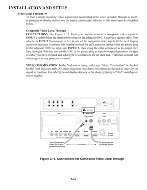 Page 222-16
INSTALLATION AND SETUP
Video Loop Through
To loop a single incoming video signal input (connected at the video decoder) through to anoth-
er projector or display device, use the empty connector(s) adjacent to this same input as described
below.
Composite Video Loop Through 
CONNECTIONS:See Figure 2.15. From your source, connect a composite video signal to
INPUT 3using either the small phono plug or the adjacent BNC. Connect a second cable from
whichever INPUT 3connector is free to one of the...