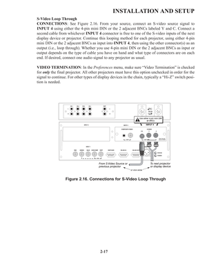 Page 232-17
INSTALLATION AND SETUP
S-Video Loop Through
CONNECTIONS: See Figure 2.16. From your source, connect an S-video source signal to
INPUT 4using either the 4-pin mini DIN or the 2 adjacent BNCs labeled Y and C. Connect a
second cable from whichever INPUT 4 connector is free to one of the S-video inputs of the next
display device or projector. Continue this looping method for each projector, using either 4-pin
mini DIN or the 2 adjacent BNCs as input into INPUT 4, then using the other connector(s) as an...