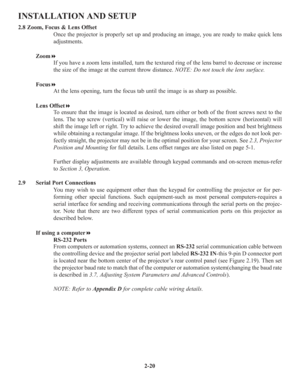 Page 262-20
INSTALLATION AND SETUP
2.8 Zoom, Focus & Lens Offset
Once the projector is properly set up and producing an image, you are ready to make quick lens
adjustments.
Zoom
If you have a zoom lens installed, turn the textured ring of the lens barrel to decrease or increase
the size of the image at the current throw distance. NOTE: Do not touch the lens surface.
Focus
At the lens opening, turn the focus tab until the image is as sharp as possible.
Lens Offset
To ensure that the image is located as...