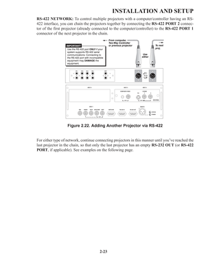 Page 292-23
INSTALLATION AND SETUP
RS-422 NETWORK:To control multiple projectors with a computer/controller having an RS-
422 interface, you can chain the projectors together by connecting the RS-422 PORT 2connec-
tor of the first projector (already connected to the computer/controller) to the RS-422 PORT 1
connector of the next projector in the chain.
Figure 2.22. Adding Another Projector via RS-422
For either type of network, continue connecting projectors in this manner until you’ve reached the
last...