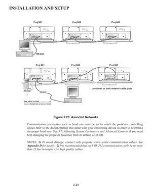 Page 302-24
INSTALLATION AND SETUP
Figure 2.23. Assorted Networks
Communication parameters such as baud rate must be set to match the particular controlling
device-refer to the documentation that came with your controlling device in order to determine
the proper baud rate. See 3.7, Adjusting System Parameters and Advanced Controlsif you need
help changing the projector baud rate from its default of 38400.
NOTES: 1)To avoid damage, connect only properly wired serial communication cables. See
Appendix Dfor...