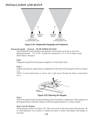 Page 322-26
INSTALLATION AND SETUP
Figure 2.24. Independent Keypads and Projectors
Remote KeypadProtocol  - IR OR WIRED KEYPAD -
The standard IR remote keypad or the optional wired remote can be set to one of two 
different protocols -  “A” or “B”. To hard-wire a protocol to “A” or “B” in either remote, 
follow Steps 1 through 5: 
Step 1
Unplug the keypad from the projector (applies to wired remote only). 
Step 2
Unlatch and open the empty battery compartment on the back of the keypad as shown in Figure
2.25....