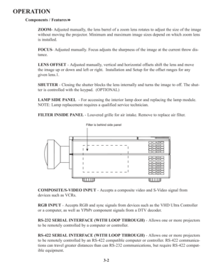 Page 363-2
OPERATION
Components / Features
ZOOM- Adjusted manually, the lens barrel of a zoom lens rotates to adjust the size of the image 
without moving the projector. Minimum and maximum image sizes depend on which zoom lens 
is installed.
FOCUS- Adjusted manually. Focus adjusts the sharpness of the image at the current throw dis-
tance.
LENS OFFSET- Adjusted manually, vertical and horizontal offsets shift the lens and move
the image up or down and left or right.  Installation and Setup for the offset...