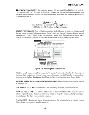 Page 373-3
OPERATION
AC LINE CORD INPUT- The projector requires AC power of 100 to 240 VAC, 50 to 60 Hz
(11.5 amps @ 100 VAC, 5.5 amps @ 220 VAC). Always use the line cord that is supplied with
the projector-the projector requires this high-current 13A rated cord. See complete power speci-
fications in Section 5.
WARNING
Do not attempt operation if the AC supply is not
within the specified voltage and power range.
STATUS/POWER LEDS- Two LEDs (light emitting diodes) located in the lower right corner of
the rear...