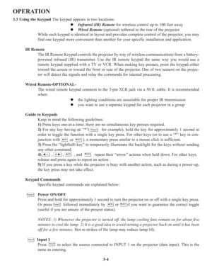 Page 383-4
OPERATION
3.3 Using the KeypadThe keypad appears in two locations:
z Infrared (IR) Remotefor wireless control up to 100 feet away
z Wired Remote(optional) tethered to the rear of the projector
While each keypad is identical in layout and provides complete control of the projector, you may
find one keypad more convenient than another for your specific installation and application. 
IR Remote 
The IR Remote Keypad controls the projector by way of wireless communications from a battery-
powered infrared...