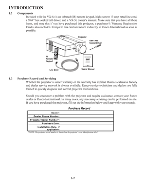 Page 61-2
INTRODUCTION
1.2 Components
Included with the VX-5c is an infrared (IR) remote keypad, high-current 13 amp rated line cord,
a 9/64” hex socket ball driver, and a VX-5c owner’s manual. Make sure that you have all these
items, and note that if you have purchased this projector, a purchaser’s Warranty Registration
Card is also included. Complete this card and return it directly to Runco International as soon as
possible.
1.3 Purchase Record and Servicing
Whether the projector is under warranty or the...