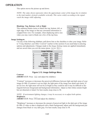 Page 573-23
OPERATION
This option moves the picture up and down.
NOTE: The value shown represents where the approximate center of the image lies in relation
to the total number of pixels available vertically. This varies widely according to the signal-
watch the image while adjusting.
Blanking: Top, Bottom, Left or Right
This submenu blanks (turns to black) the top, bottom, left, or
right edge of the image so that any unwanted information is
cropped from view. For example, when displaying native size
video you...