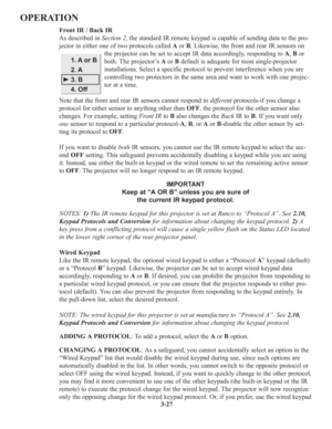 Page 613-27
OPERATION
Front IR / Back IR
As described in Section 2, the standard IR remote keypad is capable of sending data to the pro-
jector in either one of two protocols called Aor B. Likewise, the front and rear IR sensors on
the projector can be set to accept IR data accordingly, responding to A, Bor
both. The projector’s Aor Bdefault is adequate for most single-projector
installations. Select a specific protocol to prevent interference when you are
controlling two protectors in the same area and want to...