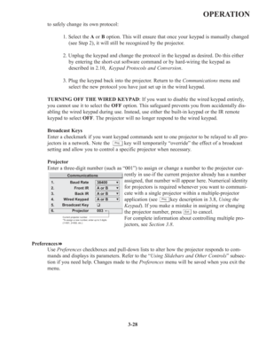 Page 623-28
OPERATION
to safely change its own protocol:
1. Select the Aor B option. This will ensure that once your keypad is manually changed
(see Step 2), it will still be recognized by the projector.
2. Unplug the keypad and change the protocol in the keypad as desired. Do this either
by entering the short-cut software command or by hard-wiring the keypad as
described in 2.10,  Keypad Protocols and Conversion.
3. Plug the keypad back into the projector. Return to the Communicationsmenu and
select the new...