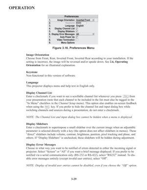 Page 633-29
OPERATION
Figure 3.16. Preferences Menu
Image Orientation
Choose from Front, Rear, Inverted Front, Inverted Rear according to your installation. If the
setting is incorrect, the image will be reversed and/or upside down. See 2.6, Operating
Orientationfor an illustrated explanation.
Keystone
Non-functional in this version of software.
Language
This projector displays menu and help text in English only.
Display Channel List
Enter a checkmark if you want to see a scrollable channel list whenever you...