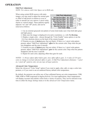 Page 673-33
OPERATION
Odd Pixel Adjustment 
NOTE: For sources with Color Space set to RGB only.
When using certain RGB sources with static
images, you may need to adjust the normal gain
or offset of odd pixels in relation to even in
order to smooth out very narrow (1-pixel wide)
checks or vertical stripes. These patterns signify
adjacent “on” and “off” pixels, and can be
removed as follows:
1. Use an external grayscale test pattern of some kind (make sure it has both dark grays
and light grays).
2. Make sure...