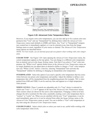 Page 683-34
OPERATION
However, if you require extra color temperatures, you can also add up to five custom color tem-
peratures-four User and one Interpolated-by defining them within the Advanced Color
Temperaturemenu (each defaults to 6500K until then). Any User or Interpolated tempera-
ture created here is immediately applied, or it can be selected at any time from the Image
Settings menu as usual, regardless of your source or channel. The Advanced Color Temperature
menu options are described below.
NOTE: For...