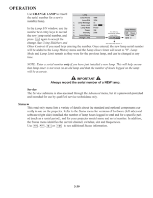 Page 733-39
OPERATION
Use CHANGE LAMP to record
the serial number for a newly
installed lamp.
In the Lamp S/Nwindow, use the
number text entry keys to record
the new lamp serial number, and
press         again to accept the
change. See Using Slidebars and
Other Controlsif you need help entering the number. Once entered, the new lamp serial number
will be added to the Lamp Historymenu and theLamp Hourstimer will reset to 0. Lamp
Modeand Lamp Limitremain as they were for the previous lamp, and can be changed at...