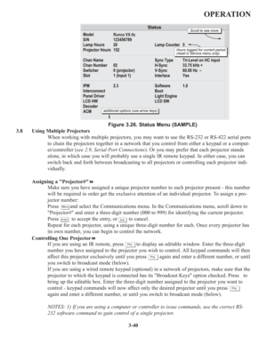 Page 743-40
OPERATION
Figure 3.26. Status Menu (SAMPLE)
3.8 Using Multiple Projectors
When working with multiple projectors, you may want to use the RS-232 or RS-422 serial ports
to chain the projectors together in a network that you control from either a keypad or a comput-
er/controller (see 2.9, Serial Port Connections). Or you may prefer that each projector stands
alone, in which case you will probably use a single IR remote keypad. In either case, you can
switch back and forth between broadcasting to all...