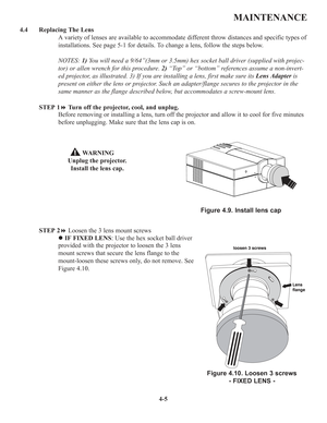 Page 824-5
MAINTENANCE
4.4 Replacing The Lens
A variety of lenses are available to accommodate different throw distances and specific types of
installations. See page 5-1 for details. To change a lens, follow the steps below.
NOTES: 1)You will need a 9/64”(3mm or 3.5mm) hex socket ball driver (supplied with projec-
tor) or allen wrench for this procedure. 2)“Top” or “bottom” references assume a non-invert-
ed projector, as illustrated. 3) If you are installing a lens, first make sure its Lens Adapteris
present...