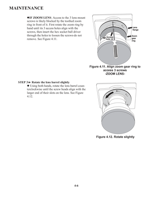 Page 834-6
MAINTENANCE
zIF ZOOM LENS: Access to the 3 lens mount
screws is likely blocked by the toothed zoom
ring in front of it. First rotate the zoom ring by
hand until its 3 access holes align with the
screws, then insert the hex socket ball driver
through the holes to loosen the screws-do not
remove. See Figure 4.11. 
STEP 3Rotate the lens barrel slightly
zUsing both hands, rotate the lens barrel coun-
terclockwise until the screw heads align with the
larger end of their slots on the lens. See Figure...