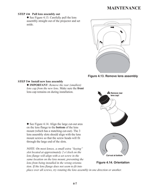 Page 844-7
MAINTENANCE
STEP 4 Pull lens assembly out
zSee Figure 4.13. Carefully pull the lens
assembly straight out of the projector and set
aside.
STEP 5Install new lens assembly
zIMPORTANT:Remove the rear (smallest)
lens cap from the new lens. Make sure the front
lens cap remains on during installation.
zSee Figure 4.14. Align the large cut-out area
on the lens flange to the bottomof the lens
mount (which has a matching cut-out). The 3
lens assembly slots should align with the lens
mount screws so that the...