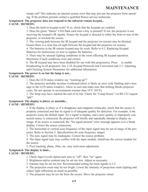Page 864-9
MAINTENANCE
steady red? This indicates an internal system error that may prevent the projector from operat-
ing. If the problem persists contact a qualified Runco service technician.
SymptomThe projector does not respond to the infrared remote keypad...
CAUSE / REMEDY:
1. Does the built-in keypad work? If so, check that the keypads are enabled.
2. Does the green “Status” LED flash each time a key is pressed? If not, the projector is not
receiving the keypad’s IR signals. Ensure the keypad is...