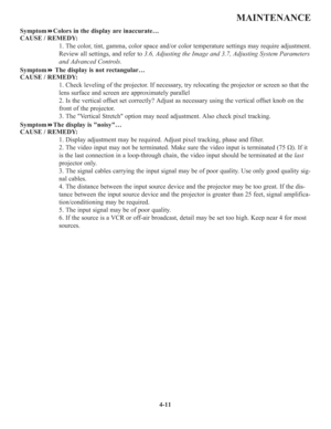 Page 884-11
MAINTENANCE
SymptomColors in the display are inaccurate…
CAUSE / REMEDY:
1. The color, tint, gamma, color space and/or color temperature settings may require adjustment.
Review all settings, and refer to 3.6, Adjusting the Image and 3.7, Adjusting System Parameters
and Advanced Controls.
SymptomThe display is not rectangular…
CAUSE / REMEDY:
1. Check leveling of the projector. If necessary, try relocating the projector or screen so that the
lens surface and screen are approximately parallel
2. Is...