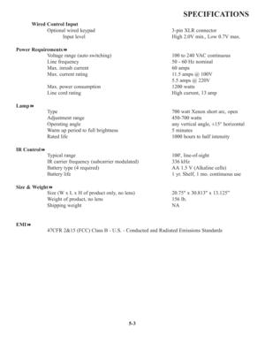 Page 915-3
SPECIFICATIONS
Wired Control Input
Optional wired keypad 3-pin XLR connector
Input level High 2.0V min., Low 0.7V max.
Power Requirements
Voltage range (auto switching) 100 to 240 VAC continuous
Line frequency 50 - 60 Hz nominal
Max. inrush current 60 amps
Max. current rating 11.5 amps @ 100V
5.5 amps @ 220V
Max. power consumption 1200 watts
Line cord rating High current, 13 amp
Lamp
Type 700 watt Xenon short arc, open 
Adjustment range 450-700 watts
Operating angle any vertical angle, ±15°...