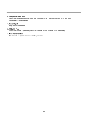 Page 9910.  Composite Video Input
This is the input for Composite video from sources such as Laser disc players, VCRs and other
miscellaneous video sources. 
11. Power Input
Plug in main power here.
12.  115 VAC Fuse
This is the main AC input fuse.(Main Fuse: 5mm x  20 mm, 500mA, 250v, Slow Blow)
13.  Main Power Switch
Disconnects or applies main power to the processor.
6-7 