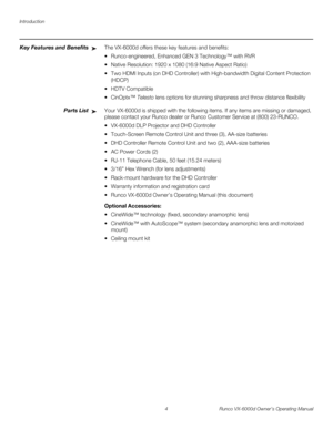 Page 16Introduction
4 Runco VX-6000d Owner’s Operating Manual
PREL
IMINARY
Key Features and BenefitsThe VX-6000d offers these key features and benefits: 
 Runco-engineered, Enhanced GEN 3 Technology™ with RVR
 Native Resolution: 1920 x 1080 (16:9 Native Aspect Ratio) 
 Two HDMI Inputs (on DHD Controller) with High-bandwidth Digital Content Protection 
(HDCP)
 HDTV Compatible 
CinOptx™ Telesto lens options for stunning sharpness and throw distance flexibility
Parts ListYour VX-6000d is shipped with the...