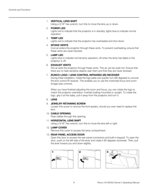 Page 18Controls and Functions
6 Runco VX-6000d Owner’s Operating Manual
PREL
IMINARY
1.VERTICAL LENS SHIFT 
Using a 3/16” hex wrench, turn this to move the lens up or down. 
2.POWER LED 
Lights red to indicate that the projector is in standby; lights blue to indicate normal 
operation. 
3.TEMP LED 
Lights red to indicate that the projector has overheated and shut down. 
4.INTAKE VENTS 
Cool air enters the projector through these vents. To prevent overheating, ensure that 
these vents are never blocked. 
5.LAMP...