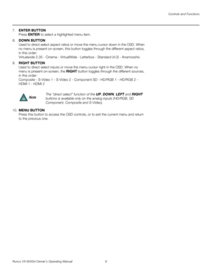 Page 21Controls and Functions
Runco VX-6000d Owner’s Operating Manual 9 
PREL
IMINARY
7.ENTER BUTTON 
Press ENTER to select a highlighted menu item.
8.DOWN BUTTON 
Used to direct select aspect ratios or move the menu cursor down in the OSD. When 
no menu is present on-screen, this button toggles through the different aspect ratios, 
in this order: 
 
Virtualwide 2.35 - Cinema - VirtualWide - Letterbox - Standard (4:3) - Anamorphic
9.RIGHT BUTTON 
Used to direct select inputs or move the menu cursor right in the...