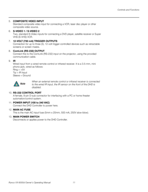 Page 23Controls and Functions
Runco VX-6000d Owner’s Operating Manual 11 
PREL
IMINARY
5.COMPOSITE VIDEO INPUT 
Standard composite video input for connecting a VCR, laser disc player or other 
composite video source.
6.S-VIDEO 1 / S-VIDEO 2 
Two, standard S-Video inputs for connecting a DVD player, satellite receiver or Super 
VHS (S-VHS) VCR. 
7.12-VOLT (750 mA) TRIGGER OUTPUTS  
Connection for up to three (3), 12-volt trigger-controlled devices such as retractable 
screens or screen masks. 
8.ComLink (RS-232)...