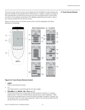 Page 27Controls and Functions
Runco VX-6000d Owner’s Operating Manual 15 
PREL
IMINARY
Touch-Screen RemoteThe touch-screen remote control unit furnished with the VX-6000d provides basically the 
same functionality as the standard Runco DHD remote. In addition, it gives you access to 
the motorized lens controls (focus and zoom) and can be programmed to control other, 
non-Runco home theater components. (For detailed programming instructions, refer to 
the manual provided with the remote control.) 
Figure 2-6...