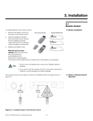 Page 31Runco VX-6000d Owner’s Operating Manual 19 
PREL
IMINARY
3.1 
Remote Control
Battery InstallationTo install batteries in the remote control: 
1. Remove the battery cover from 
the back of the remote control. 
2. Insert the batteries included 
with the remote control. Ensure 
that the polarities correctly 
match the 
 and  markings 
inside the battery compartment.
3. Replace the battery cover.  
 
With the touch-screen 
remote: After a few seconds, 
the remote starts up 
automatically and an 
Introduction...