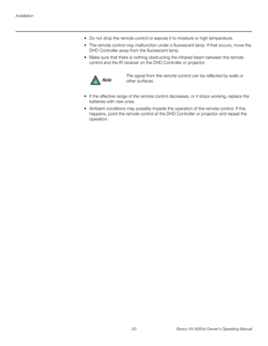 Page 32Installation
20 Runco VX-6000d Owner’s Operating Manual
PREL
IMINARY
 Do not drop the remote control or expose it to moisture or high temperature.
 The remote control may malfunction under a fluorescent lamp. If that occurs, move the 
DHD Controller away from the fluorescent lamp.
 Make sure that there is nothing obstructing the infrared beam between the remote 
control and the IR receiver on the DHD Controller or projector.
 If the effective range of the remote control decreases, or it stops...