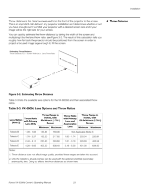 Page 35Installation
Runco VX-6000d Owner’s Operating Manual 23 
PREL
IMINARY
Throw DistanceThrow distance is the distance measured from the front of the projector to the screen. 
This is an important calculation in any projector installation as it determines whether or not 
you have enough room to install your projector with a desired screen size and if your 
image will be the right size for your screen.
You can quickly estimate the throw distance by taking the width of the screen and 
multiplying it by the...